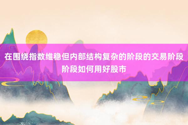 在围绕指数维稳但内部结构复杂的阶段的交易阶段阶段如何用好股市