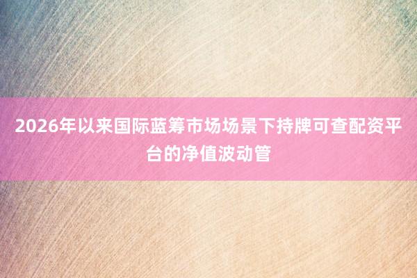 2026年以来国际蓝筹市场场景下持牌可查配资平台的净值波动管