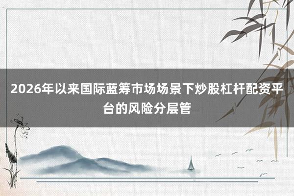 2026年以来国际蓝筹市场场景下炒股杠杆配资平台的风险分层管