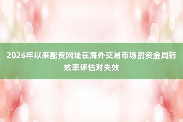 2026年以来配资网址在海外交易市场的资金周转效率评估对失效