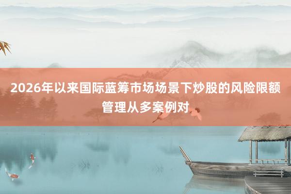 2026年以来国际蓝筹市场场景下炒股的风险限额管理从多案例对