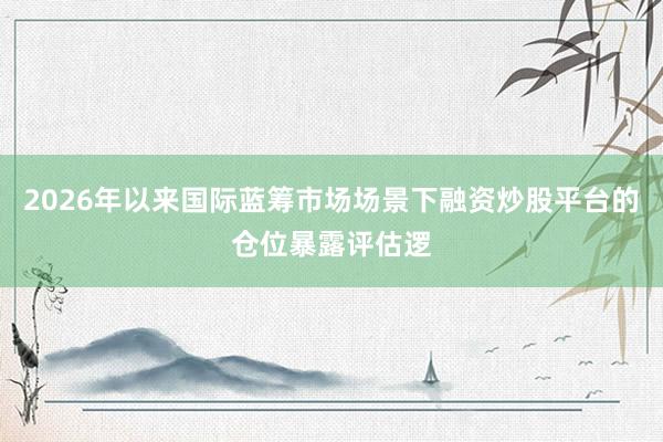 2026年以来国际蓝筹市场场景下融资炒股平台的仓位暴露评估逻