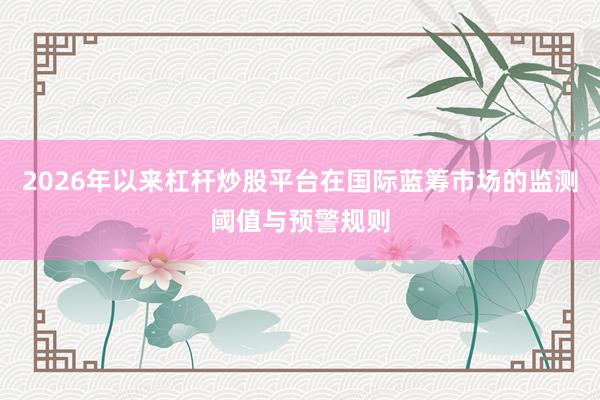 2026年以来杠杆炒股平台在国际蓝筹市场的监测阈值与预警规则