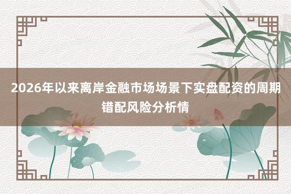 2026年以来离岸金融市场场景下实盘配资的周期错配风险分析情
