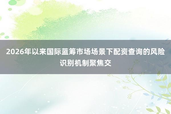 2026年以来国际蓝筹市场场景下配资查询的风险识别机制聚焦交