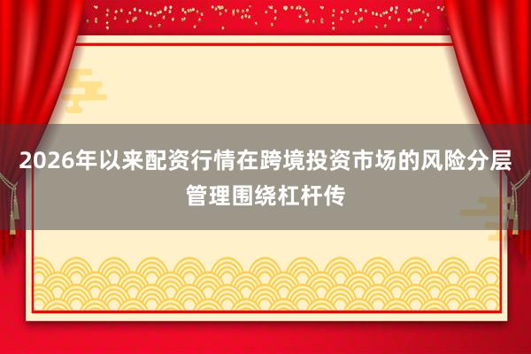 2026年以来配资行情在跨境投资市场的风险分层管理围绕杠杆传