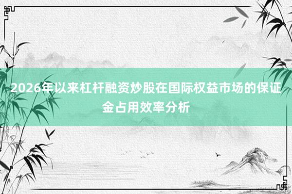 2026年以来杠杆融资炒股在国际权益市场的保证金占用效率分析
