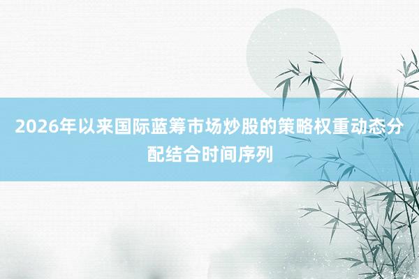 2026年以来国际蓝筹市场炒股的策略权重动态分配结合时间序列