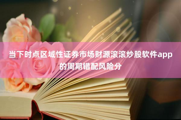 当下时点区域性证券市场财源滚滚炒股软件app的周期错配风险分