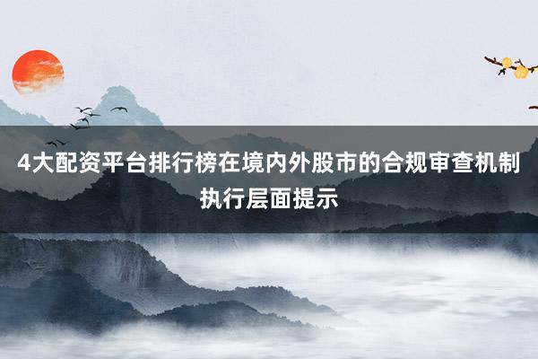 4大配资平台排行榜在境内外股市的合规审查机制执行层面提示