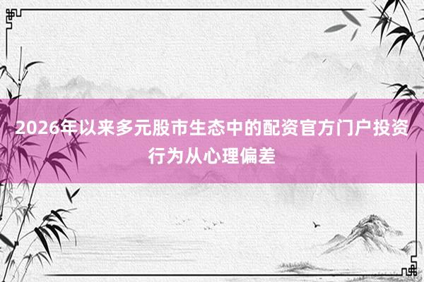 2026年以来多元股市生态中的配资官方门户投资行为从心理偏差