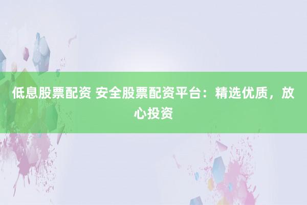 低息股票配资 安全股票配资平台：精选优质，放心投资