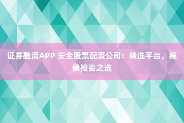 证券融资APP 安全股票配资公司：精选平台，稳健投资之选