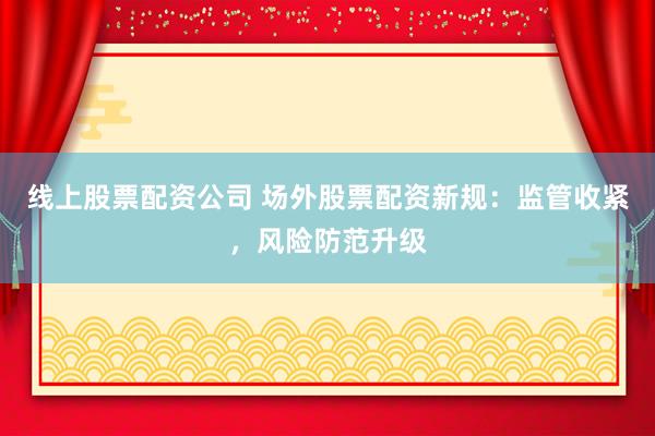 线上股票配资公司 场外股票配资新规：监管收紧，风险防范升级