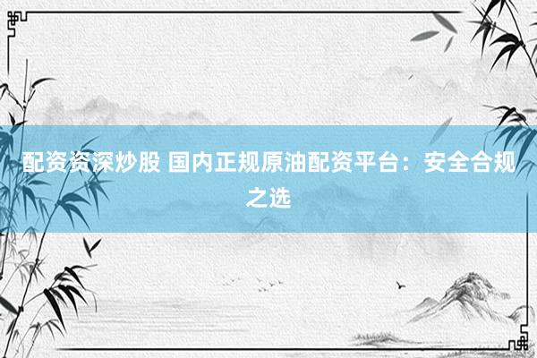 配资资深炒股 国内正规原油配资平台：安全合规之选