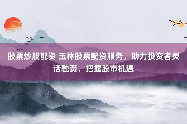 股票炒股配资 玉林股票配资服务，助力投资者灵活融资，把握股市机遇