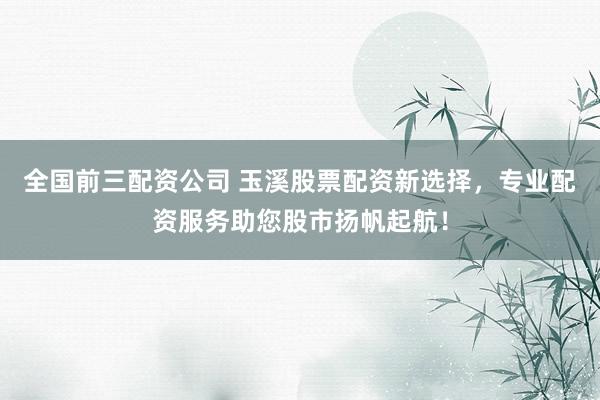 全国前三配资公司 玉溪股票配资新选择，专业配资服务助您股市扬帆起航！