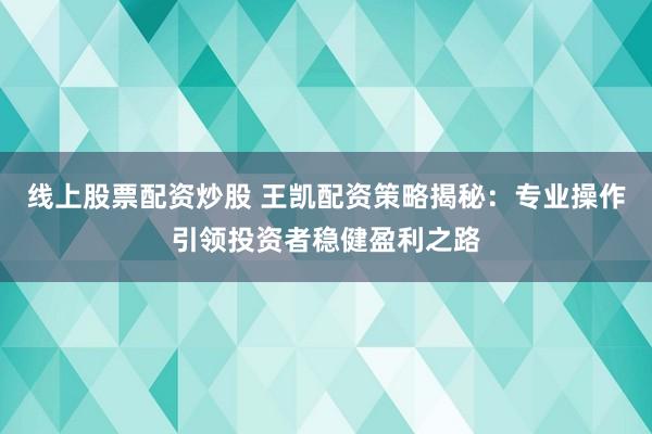 线上股票配资炒股 王凯配资策略揭秘：专业操作引领投资者稳健盈利之路