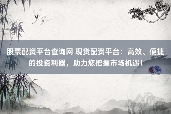 股票配资平台查询网 现货配资平台：高效、便捷的投资利器，助力您把握市场机遇！
