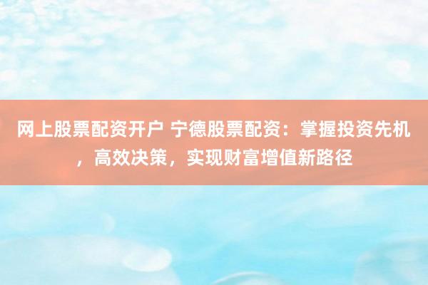网上股票配资开户 宁德股票配资：掌握投资先机，高效决策，实现财富增值新路径