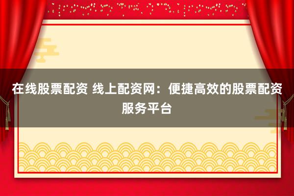 在线股票配资 线上配资网：便捷高效的股票配资服务平台