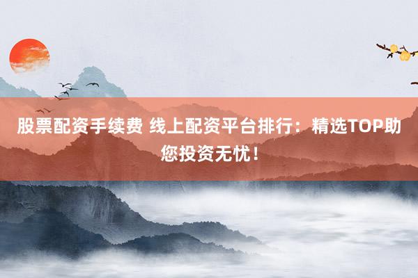 股票配资手续费 线上配资平台排行：精选TOP助您投资无忧！