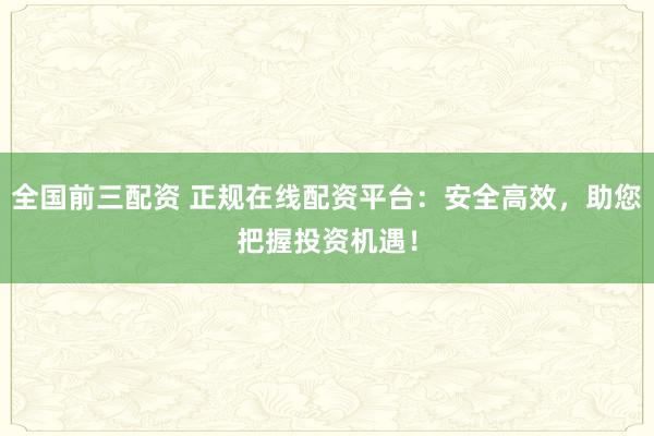 全国前三配资 正规在线配资平台：安全高效，助您把握投资机遇！