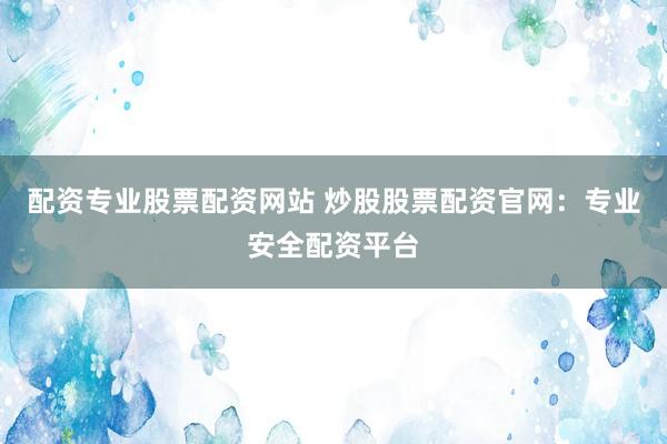 配资专业股票配资网站 炒股股票配资官网：专业安全配资平台