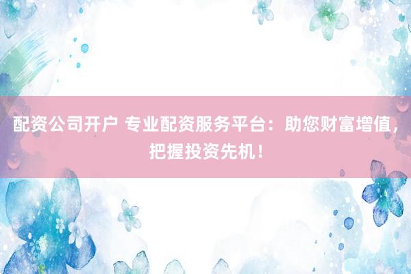 配资公司开户 专业配资服务平台：助您财富增值，把握投资先机！