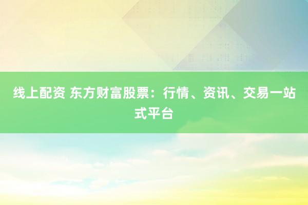 线上配资 东方财富股票：行情、资讯、交易一站式平台