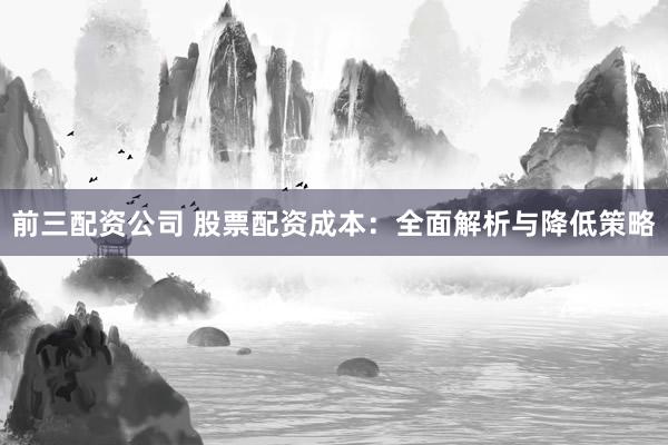 前三配资公司 股票配资成本：全面解析与降低策略