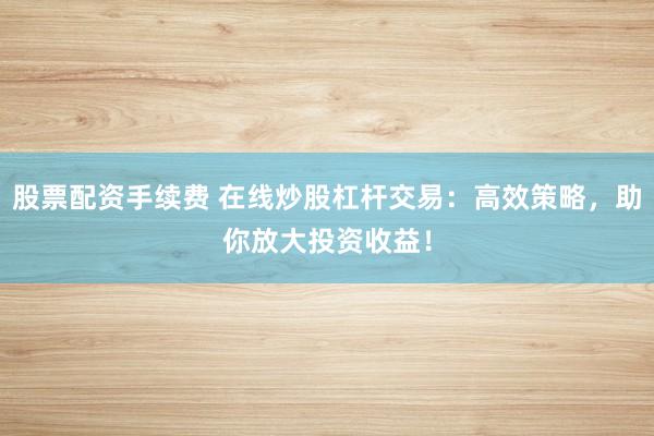 股票配资手续费 在线炒股杠杆交易：高效策略，助你放大投资收益！