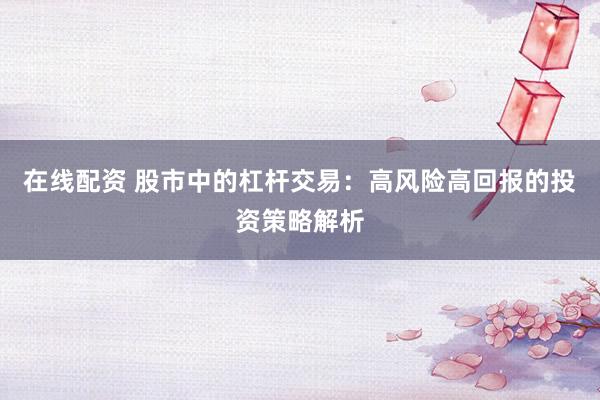 在线配资 股市中的杠杆交易：高风险高回报的投资策略解析