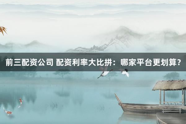 前三配资公司 配资利率大比拼：哪家平台更划算？