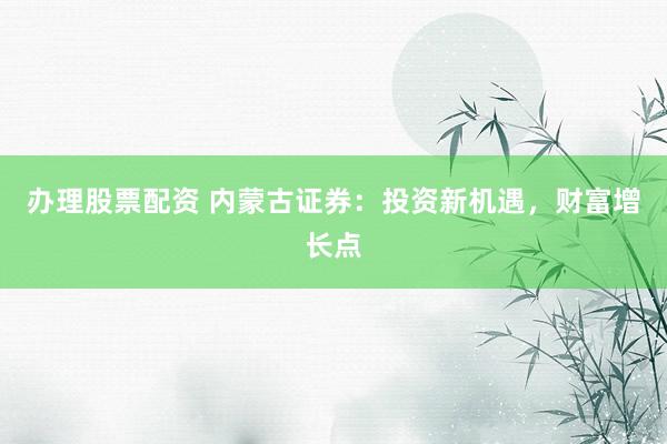 办理股票配资 内蒙古证券：投资新机遇，财富增长点