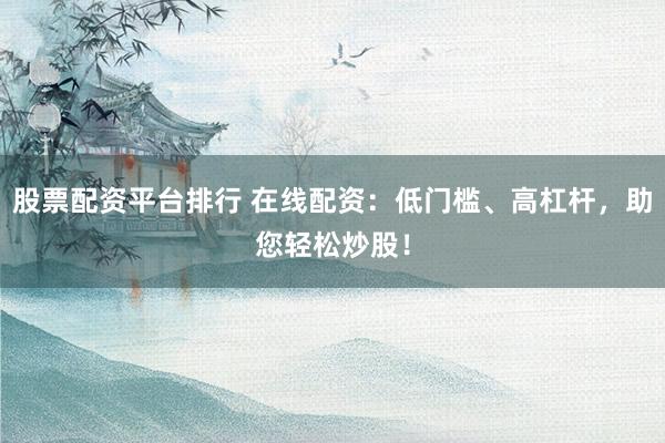 股票配资平台排行 在线配资：低门槛、高杠杆，助您轻松炒股！