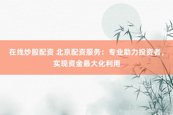 在线炒股配资 北京配资服务:专业助力投资者,实现资金最大化利用