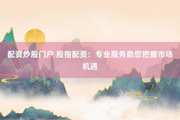 配资炒股门户 股指配资：专业服务助您把握市场机遇