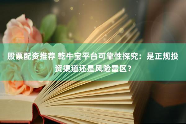 股票配资推荐 乾牛宝平台可靠性探究：是正规投资渠道还是风险雷区？