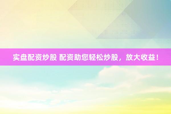 实盘配资炒股 配资助您轻松炒股，放大收益！
