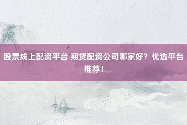 股票线上配资平台 期货配资公司哪家好？优选平台推荐！