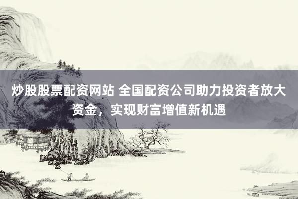 炒股股票配资网站 全国配资公司助力投资者放大资金，实现财富增值新机遇