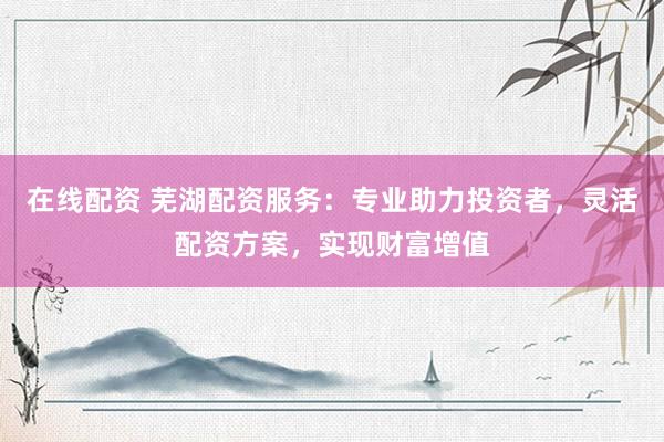 在线配资 芜湖配资服务：专业助力投资者，灵活配资方案，实现财富增值