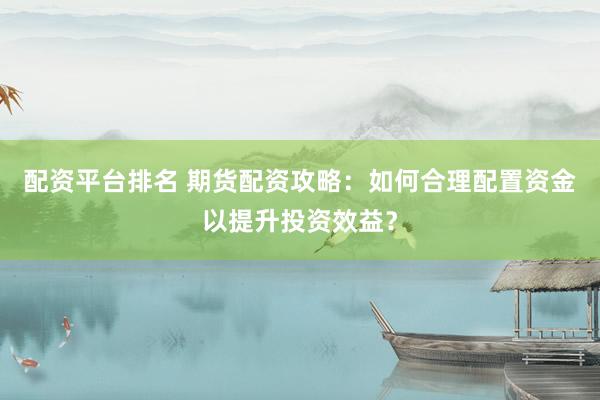 配资平台排名 期货配资攻略：如何合理配置资金以提升投资效益？