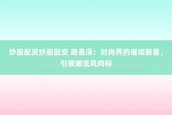 炒股配资炒股配资 路易泽：时尚界的璀璨新星，引领潮流风向标