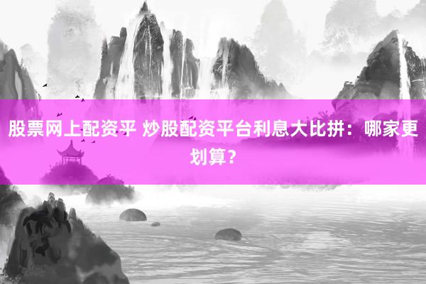 股票网上配资平 炒股配资平台利息大比拼：哪家更划算？