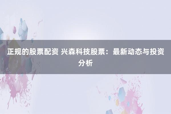 正规的股票配资 兴森科技股票：最新动态与投资分析
