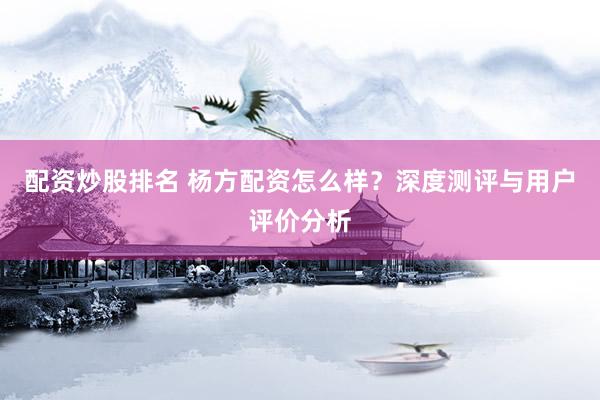 配资炒股排名 杨方配资怎么样？深度测评与用户评价分析
