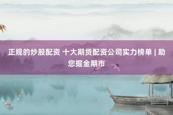 正规的炒股配资 十大期货配资公司实力榜单 | 助您掘金期市