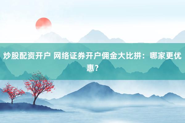炒股配资开户 网络证券开户佣金大比拼：哪家更优惠？